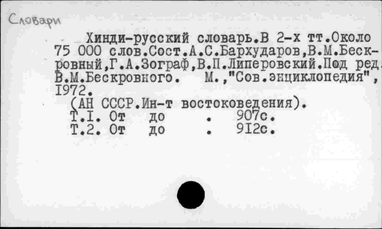 ﻿Хинди-русский словарь.В 2-х тт.Около
75 000 слов.Сост.А.С.Бархударов,В.М.Беск-ровный,Г.А.Зограф,В.П.Липеровский.Под ред.
В.М.Бескровного. М.,"Сов.энциклопедия”,
1972.
(АН СССР.Ин-т востоковедения).
Т.1. От	до	.	907с.
Т.2. От	до	.	912с.